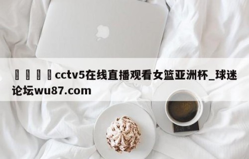 🍢cctv5在线直播观看女篮亚洲杯_球迷论坛wu87.com