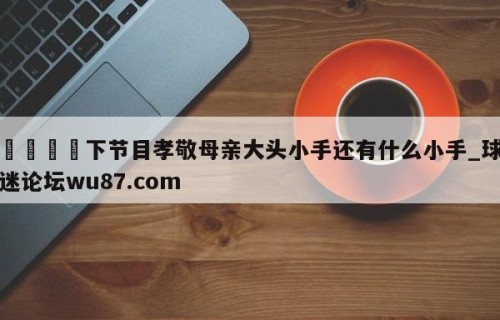 🍢下节目孝敬母亲大头小手还有什么小手_球迷论坛wu87.com