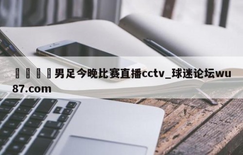 🍢男足今晚比赛直播cctv_球迷论坛wu87.com