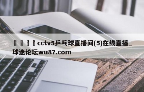 🍢cctv5乒乓球直播间(5)在线直播_球迷论坛wu87.com