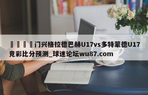 🍢门兴格拉德巴赫U17vs多特蒙德U17竞彩比分预测_球迷论坛wu87.com