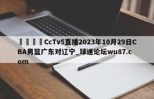🍢CcTv5直播2023年10月29日CBA男篮广东对辽宁_球迷论坛wu87.com