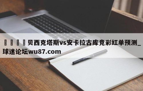 🍢贝西克塔斯vs安卡拉古库竞彩红单预测_球迷论坛wu87.com