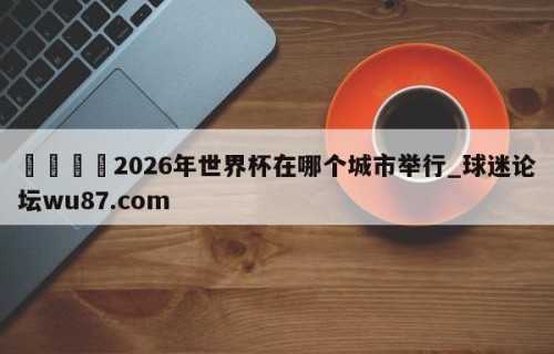 🍢2026年世界杯在哪个城市举行_球迷论坛wu87.com
