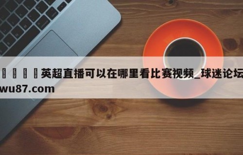 🍢英超直播可以在哪里看比赛视频_球迷论坛wu87.com