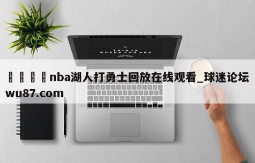 🍢nba湖人打勇士回放在线观看_球迷论坛wu87.com
