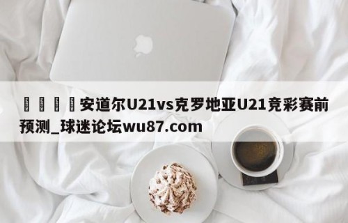 🍢安道尔U21vs克罗地亚U21竞彩赛前预测_球迷论坛wu87.com