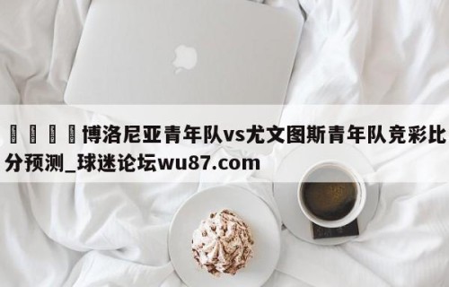 🍢博洛尼亚青年队vs尤文图斯青年队竞彩比分预测_球迷论坛wu87.com