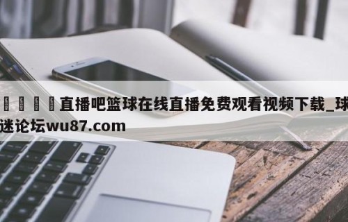 🍢直播吧篮球在线直播免费观看视频下载_球迷论坛wu87.com