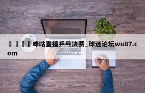 🍢咪咕直播乒乓决赛_球迷论坛wu87.com