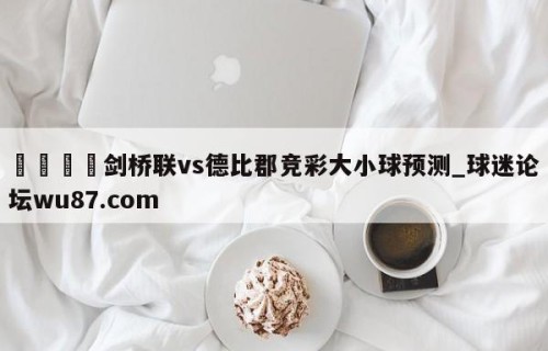 🍢剑桥联vs德比郡竞彩大小球预测_球迷论坛wu87.com