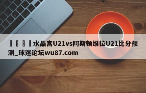 🍢水晶宫U21vs阿斯顿维拉U21比分预测_球迷论坛wu87.com