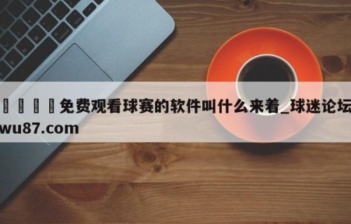🍢免费观看球赛的软件叫什么来着_球迷论坛wu87.com