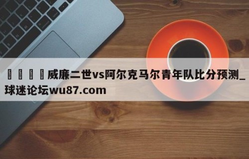 🍢威廉二世vs阿尔克马尔青年队比分预测_球迷论坛wu87.com