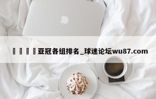 🍢亚冠各组排名_球迷论坛wu87.com