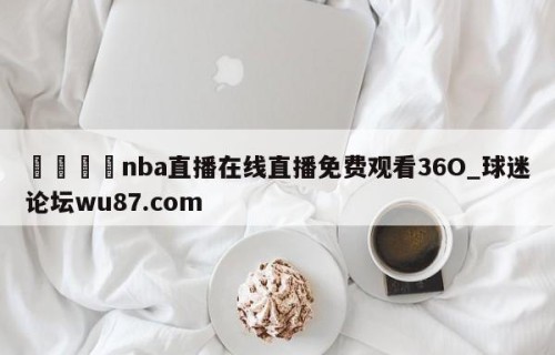 🍢nba直播在线直播免费观看36O_球迷论坛wu87.com