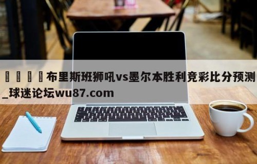 🍢布里斯班狮吼vs墨尔本胜利竞彩比分预测_球迷论坛wu87.com