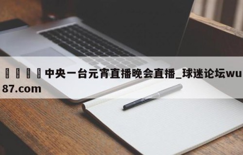 🍢中央一台元宵直播晚会直播_球迷论坛wu87.com