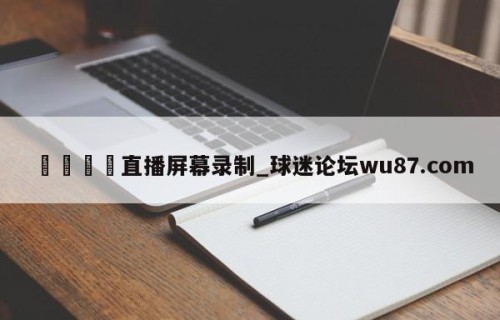 🍢直播屏幕录制_球迷论坛wu87.com