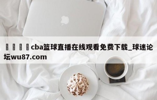 🍢cba篮球直播在线观看免费下载_球迷论坛wu87.com