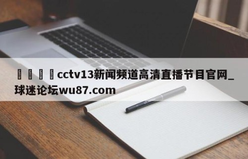 🍢cctv13新闻频道高清直播节目官网_球迷论坛wu87.com