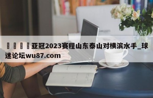 🍢亚冠2023赛程山东泰山对横滨水手_球迷论坛wu87.com