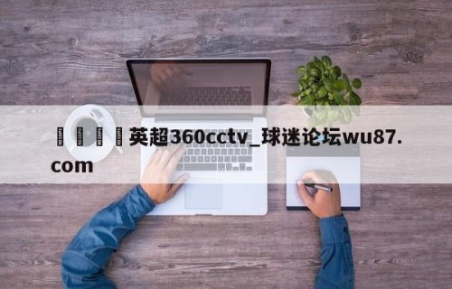 🍢英超360cctv_球迷论坛wu87.com