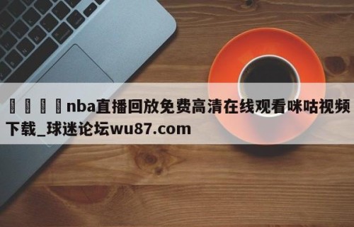 🍢nba直播回放免费高清在线观看咪咕视频下载_球迷论坛wu87.com