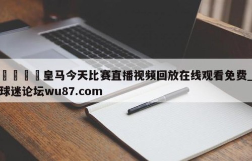 🍢皇马今天比赛直播视频回放在线观看免费_球迷论坛wu87.com