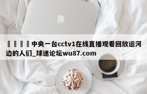 🍢中央一台cctv1在线直播观看回放运河边的人们_球迷论坛wu87.com