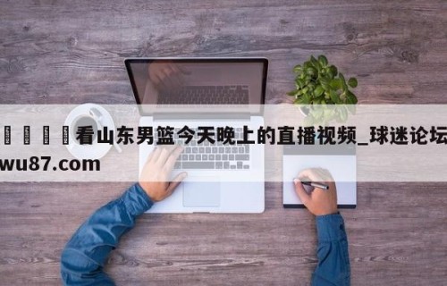🍢看山东男篮今天晚上的直播视频_球迷论坛wu87.com