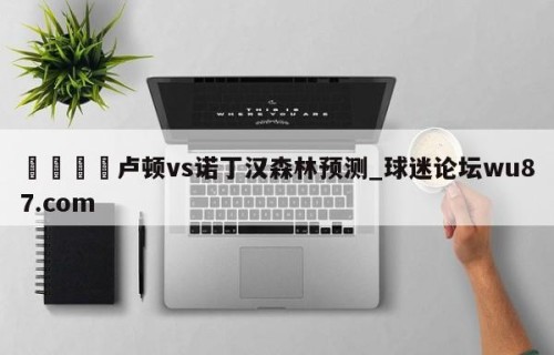 🍢卢顿vs诺丁汉森林预测_球迷论坛wu87.com