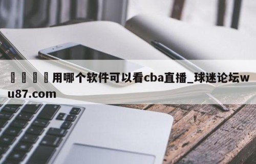 🍢用哪个软件可以看cba直播_球迷论坛wu87.com