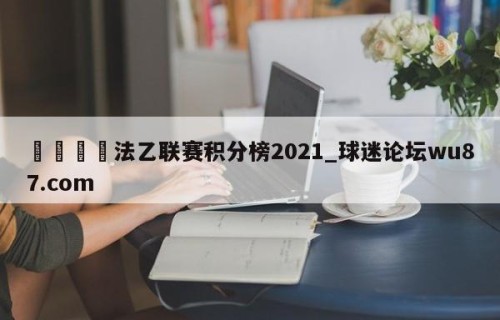 🍢法乙联赛积分榜2021_球迷论坛wu87.com