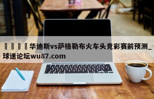 🍢华迪斯vs萨格勒布火车头竞彩赛前预测_球迷论坛wu87.com