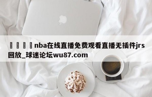 🍢nba在线直播免费观看直播无插件jrs回放_球迷论坛wu87.com