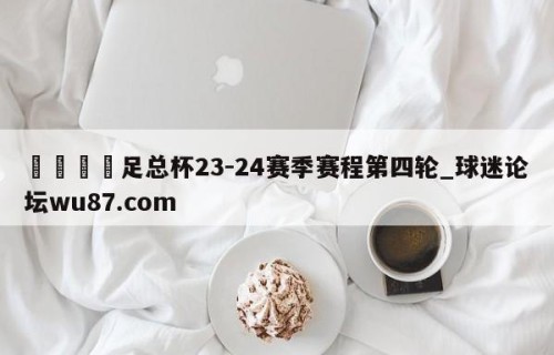 🍢足总杯23-24赛季赛程第四轮_球迷论坛wu87.com