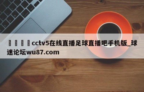 🍢cctv5在线直播足球直播吧手机版_球迷论坛wu87.com