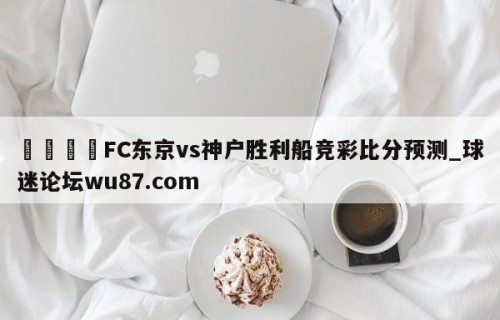 🍢FC东京vs神户胜利船竞彩比分预测_球迷论坛wu87.com