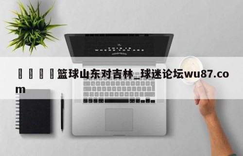 🍢篮球山东对吉林_球迷论坛wu87.com