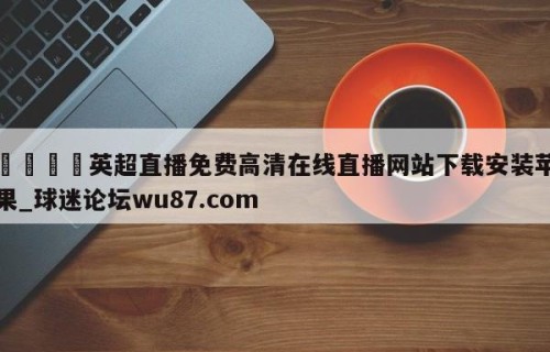 🍢英超直播免费高清在线直播网站下载安装苹果_球迷论坛wu87.com