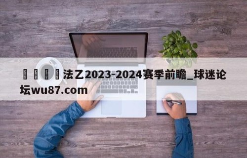 🍢法乙2023-2024赛季前瞻_球迷论坛wu87.com