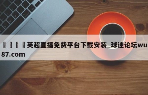 🍢英超直播免费平台下载安装_球迷论坛wu87.com