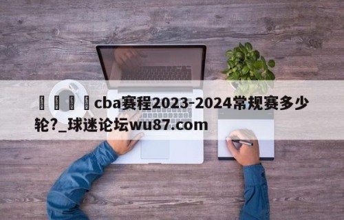 🍢cba赛程2023-2024常规赛多少轮?_球迷论坛wu87.com
