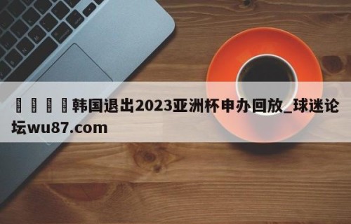 🍢韩国退出2023亚洲杯申办回放_球迷论坛wu87.com