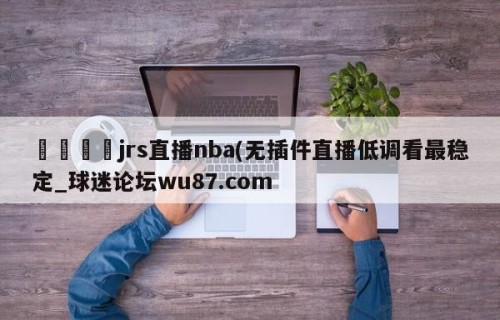 🍢jrs直播nba(无插件直播低调看最稳定_球迷论坛wu87.com