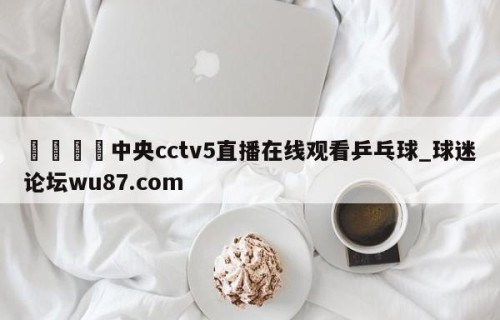 🍢中央cctv5直播在线观看乒乓球_球迷论坛wu87.com