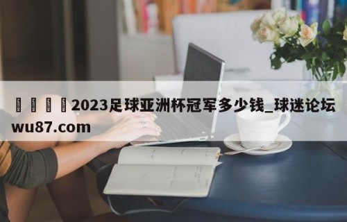 🍢2023足球亚洲杯冠军多少钱_球迷论坛wu87.com