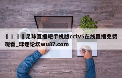🍢足球直播吧手机版cctv5在线直播免费观看_球迷论坛wu87.com