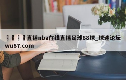 🍢直播nba在线直播足球88球_球迷论坛wu87.com